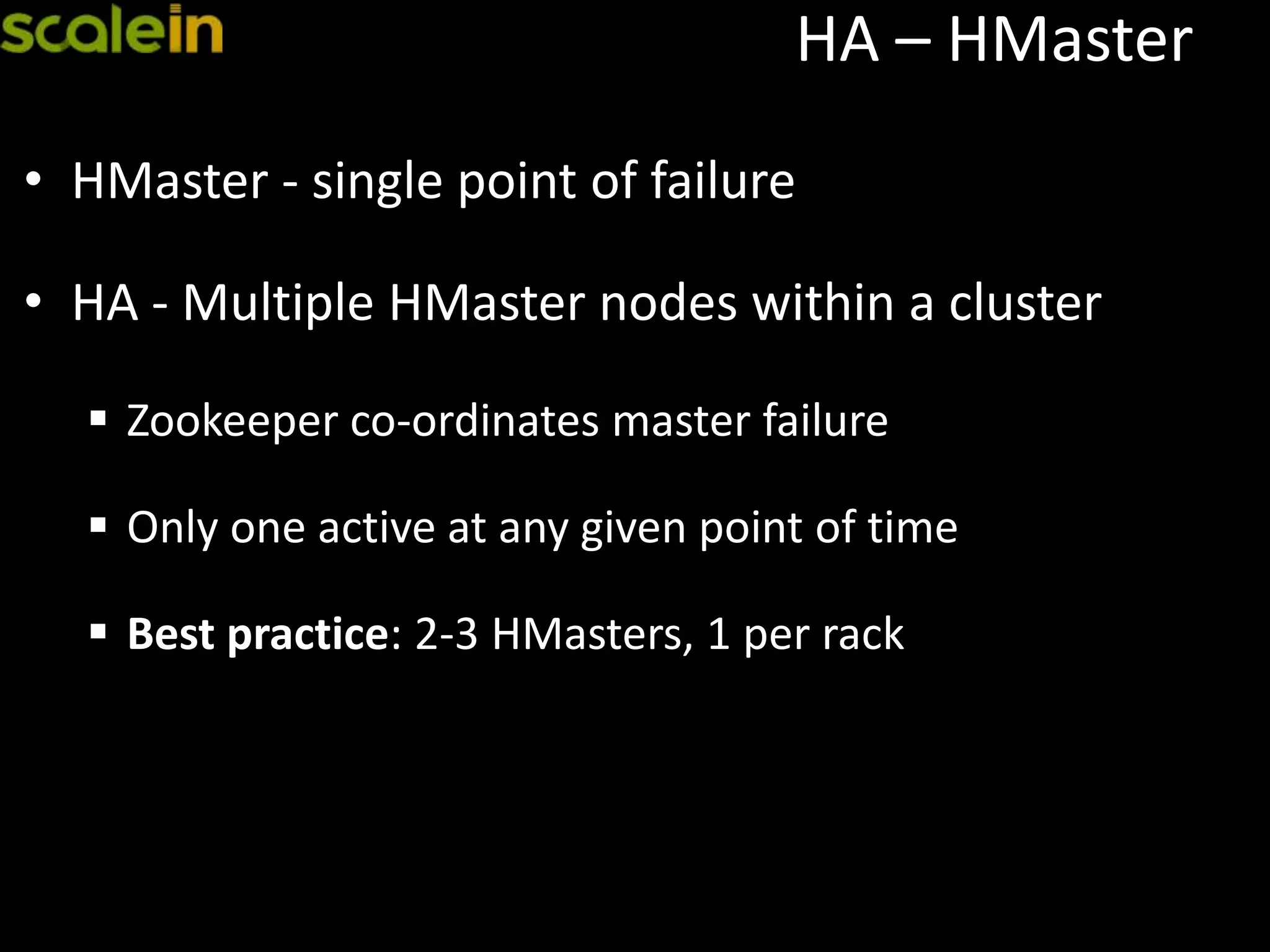 HA – HMaster
• HMaster - single point of failure
• HA - Multiple HMaster nodes within a cluster
 Zookeeper co-ordinates master failure
 Only one active at any given point of time
 Best practice: 2-3 HMasters, 1 per rack
 