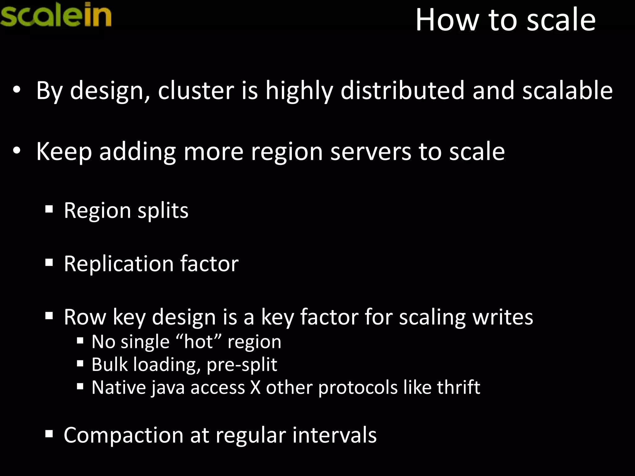 How to scale
• By design, cluster is highly distributed and scalable
• Keep adding more region servers to scale
 Region splits
 Replication factor
 Row key design is a key factor for scaling writes
 No single “hot” region
 Bulk loading, pre-split
 Native java access X other protocols like thrift
 Compaction at regular intervals
 