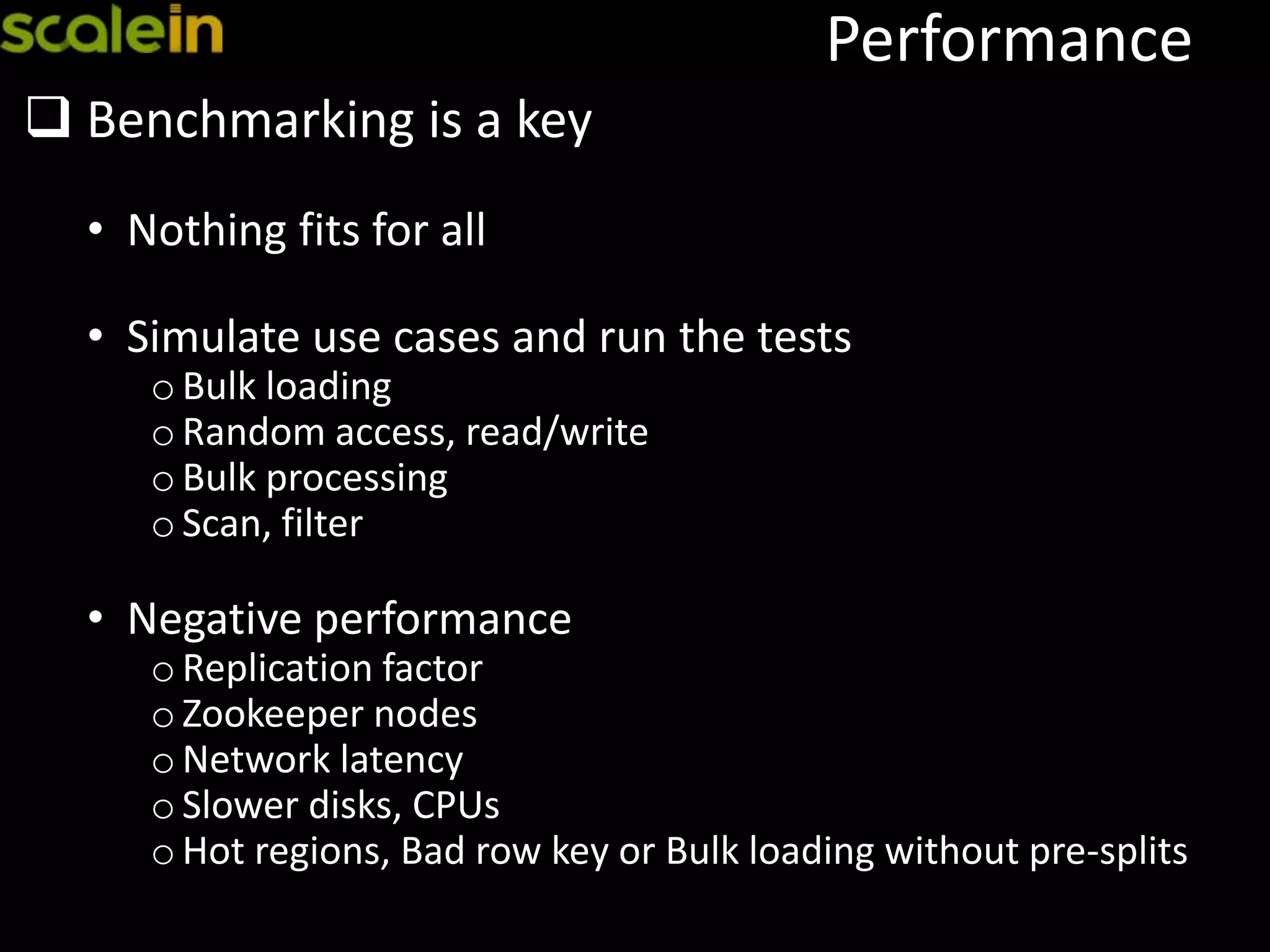 Performance
 Benchmarking is a key
• Nothing fits for all
• Simulate use cases and run the tests
oBulk loading
oRandom access, read/write
oBulk processing
oScan, filter
• Negative performance
oReplication factor
oZookeeper nodes
oNetwork latency
oSlower disks, CPUs
oHot regions, Bad row key or Bulk loading without pre-splits
 
