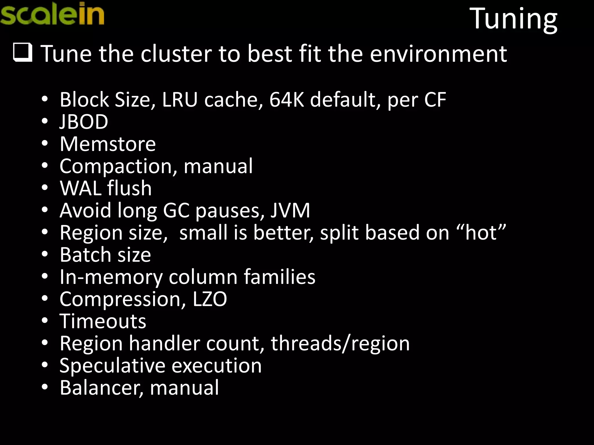 Tuning
 Tune the cluster to best fit the environment
• Block Size, LRU cache, 64K default, per CF
• JBOD
• Memstore
• Compaction, manual
• WAL flush
• Avoid long GC pauses, JVM
• Region size, small is better, split based on “hot”
• Batch size
• In-memory column families
• Compression, LZO
• Timeouts
• Region handler count, threads/region
• Speculative execution
• Balancer, manual
 