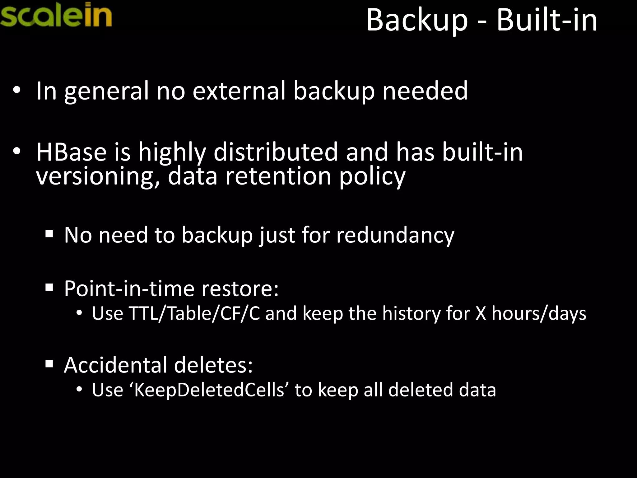 Backup - Built-in
• In general no external backup needed
• HBase is highly distributed and has built-in
versioning, data retention policy
 No need to backup just for redundancy
 Point-in-time restore:
• Use TTL/Table/CF/C and keep the history for X hours/days
 Accidental deletes:
• Use ‘KeepDeletedCells’ to keep all deleted data
 