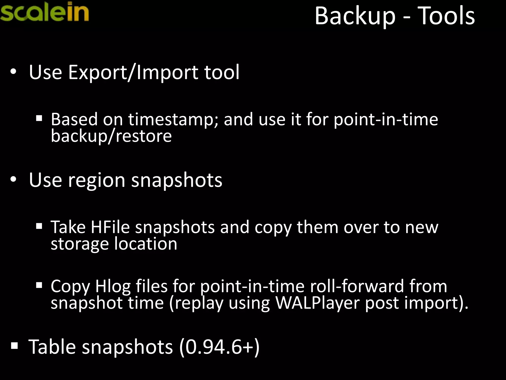 Backup - Tools
• Use Export/Import tool
 Based on timestamp; and use it for point-in-time
backup/restore
• Use region snapshots
 Take HFile snapshots and copy them over to new
storage location
 Copy Hlog files for point-in-time roll-forward from
snapshot time (replay using WALPlayer post import).
 Table snapshots (0.94.6+)
 