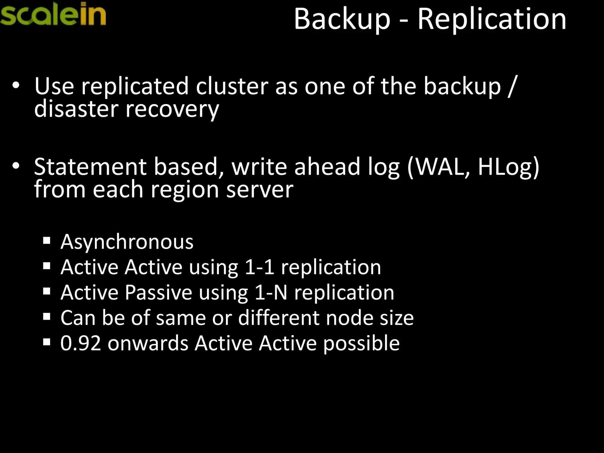 Backup - Replication
• Use replicated cluster as one of the backup /
disaster recovery
• Statement based, write ahead log (WAL, HLog)
from each region server
 Asynchronous
 Active Active using 1-1 replication
 Active Passive using 1-N replication
 Can be of same or different node size
 0.92 onwards Active Active possible
 