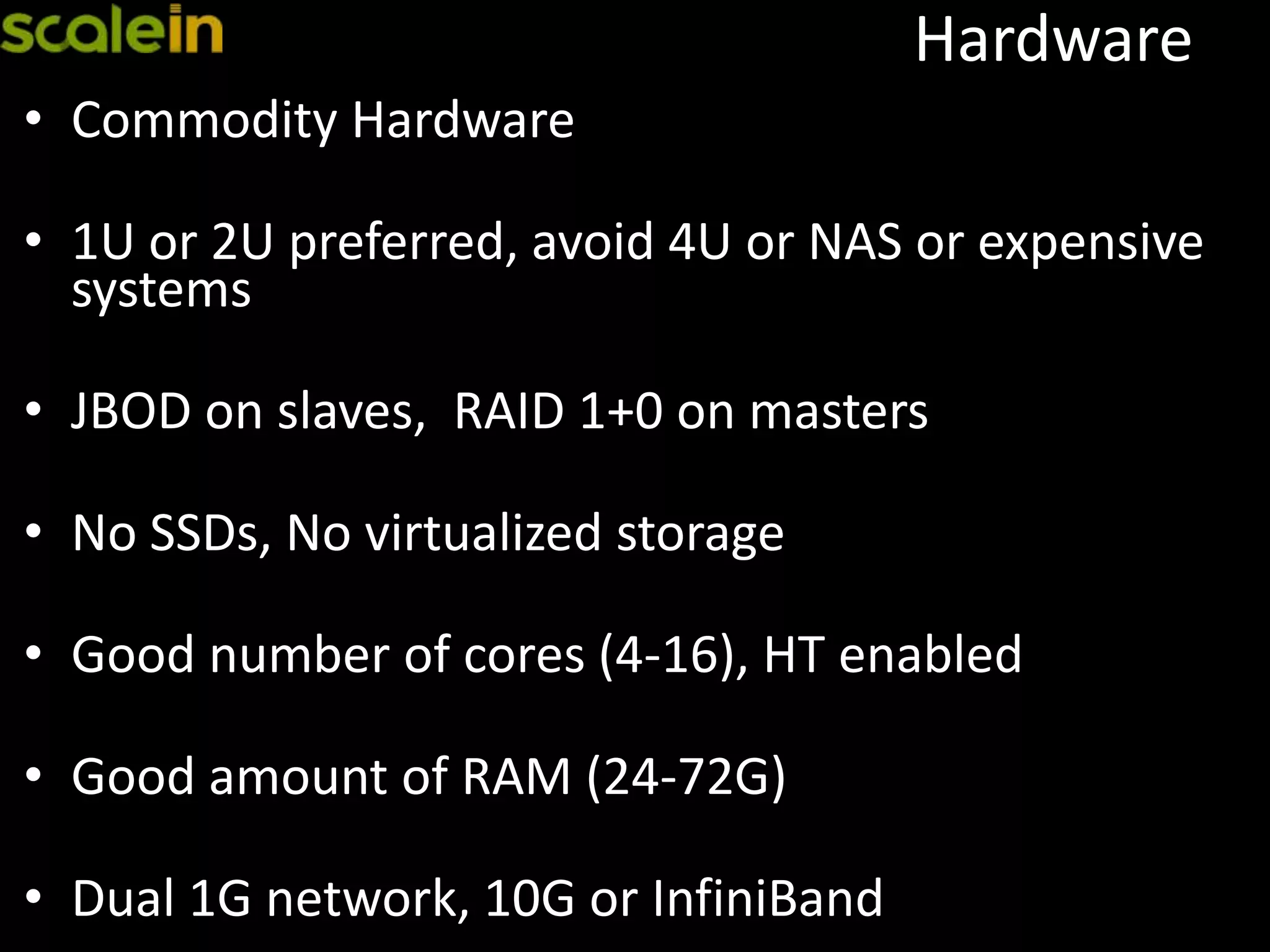 Hardware
• Commodity Hardware
• 1U or 2U preferred, avoid 4U or NAS or expensive
systems
• JBOD on slaves, RAID 1+0 on masters
• No SSDs, No virtualized storage
• Good number of cores (4-16), HT enabled
• Good amount of RAM (24-72G)
• Dual 1G network, 10G or InfiniBand
 