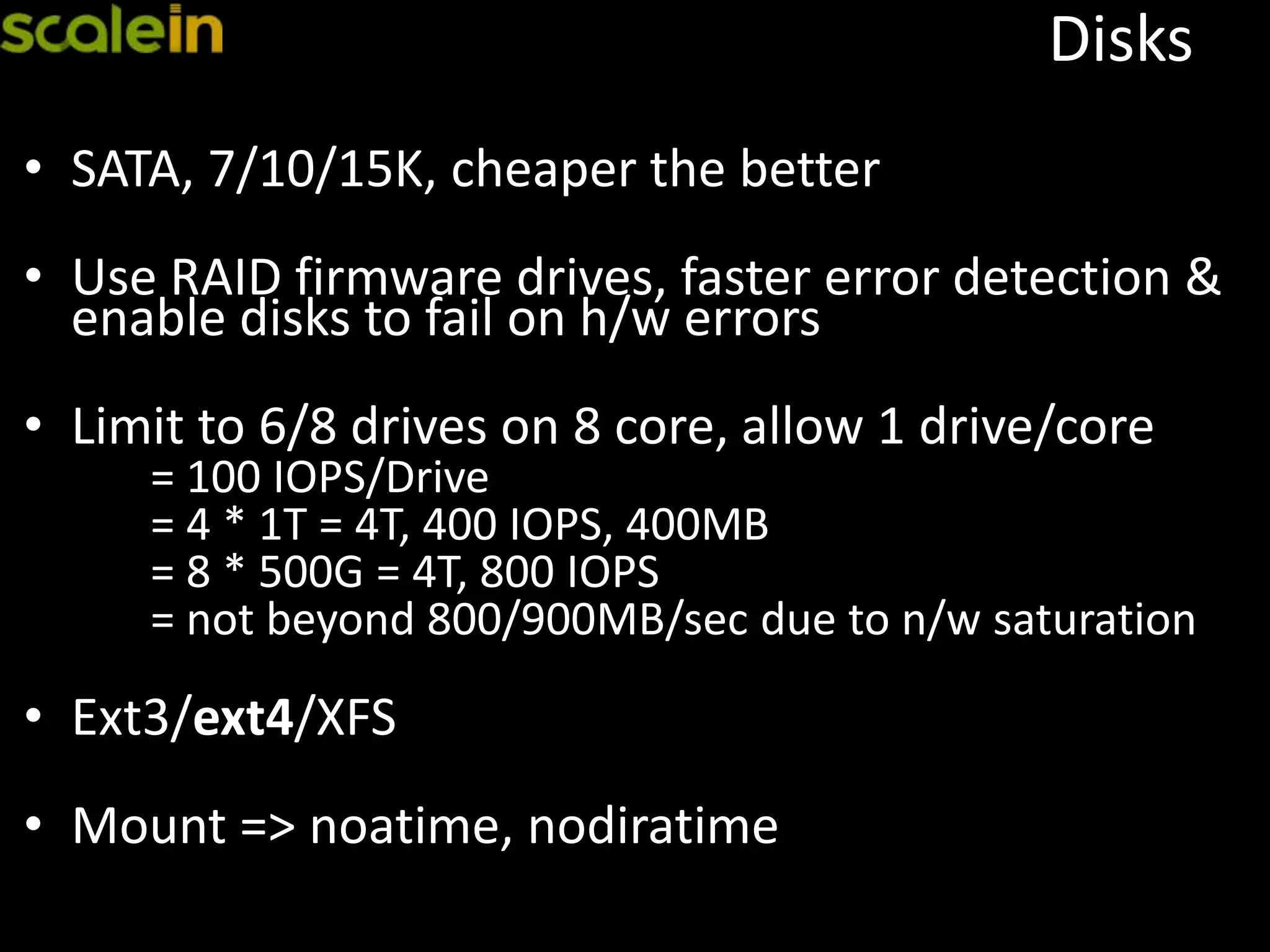 Disks
• SATA, 7/10/15K, cheaper the better
• Use RAID firmware drives, faster error detection &
enable disks to fail on h/w errors
• Limit to 6/8 drives on 8 core, allow 1 drive/core
= 100 IOPS/Drive
= 4 * 1T = 4T, 400 IOPS, 400MB
= 8 * 500G = 4T, 800 IOPS
= not beyond 800/900MB/sec due to n/w saturation
• Ext3/ext4/XFS
• Mount => noatime, nodiratime
 