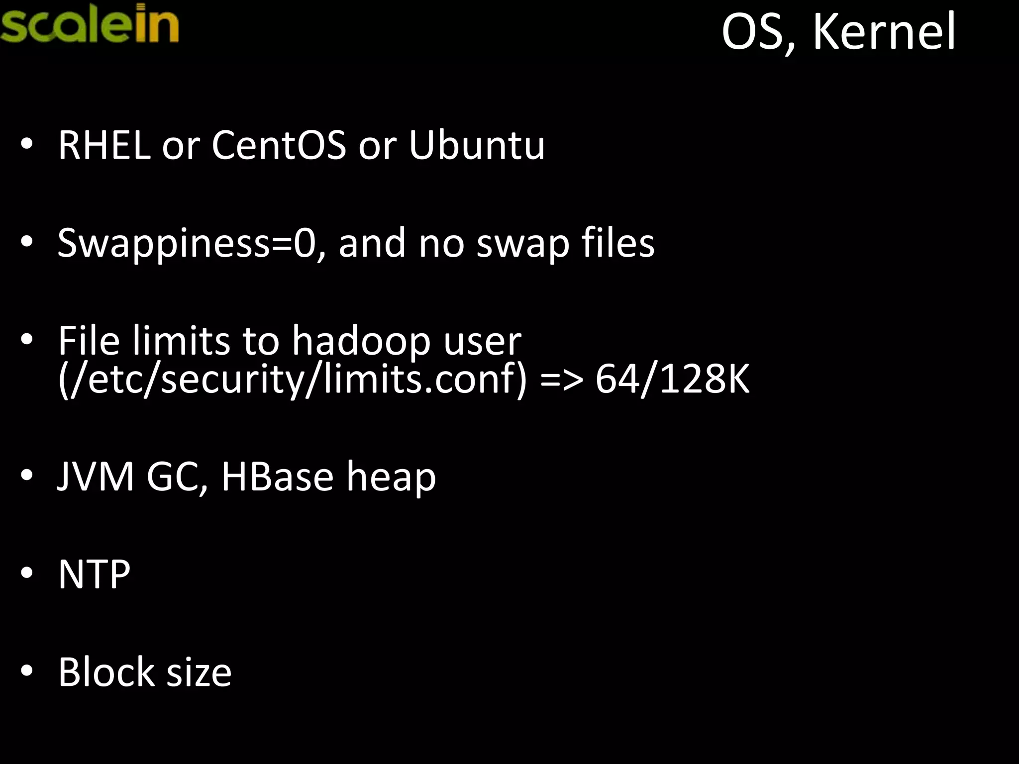 OS, Kernel
• RHEL or CentOS or Ubuntu
• Swappiness=0, and no swap files
• File limits to hadoop user
(/etc/security/limits.conf) => 64/128K
• JVM GC, HBase heap
• NTP
• Block size
 