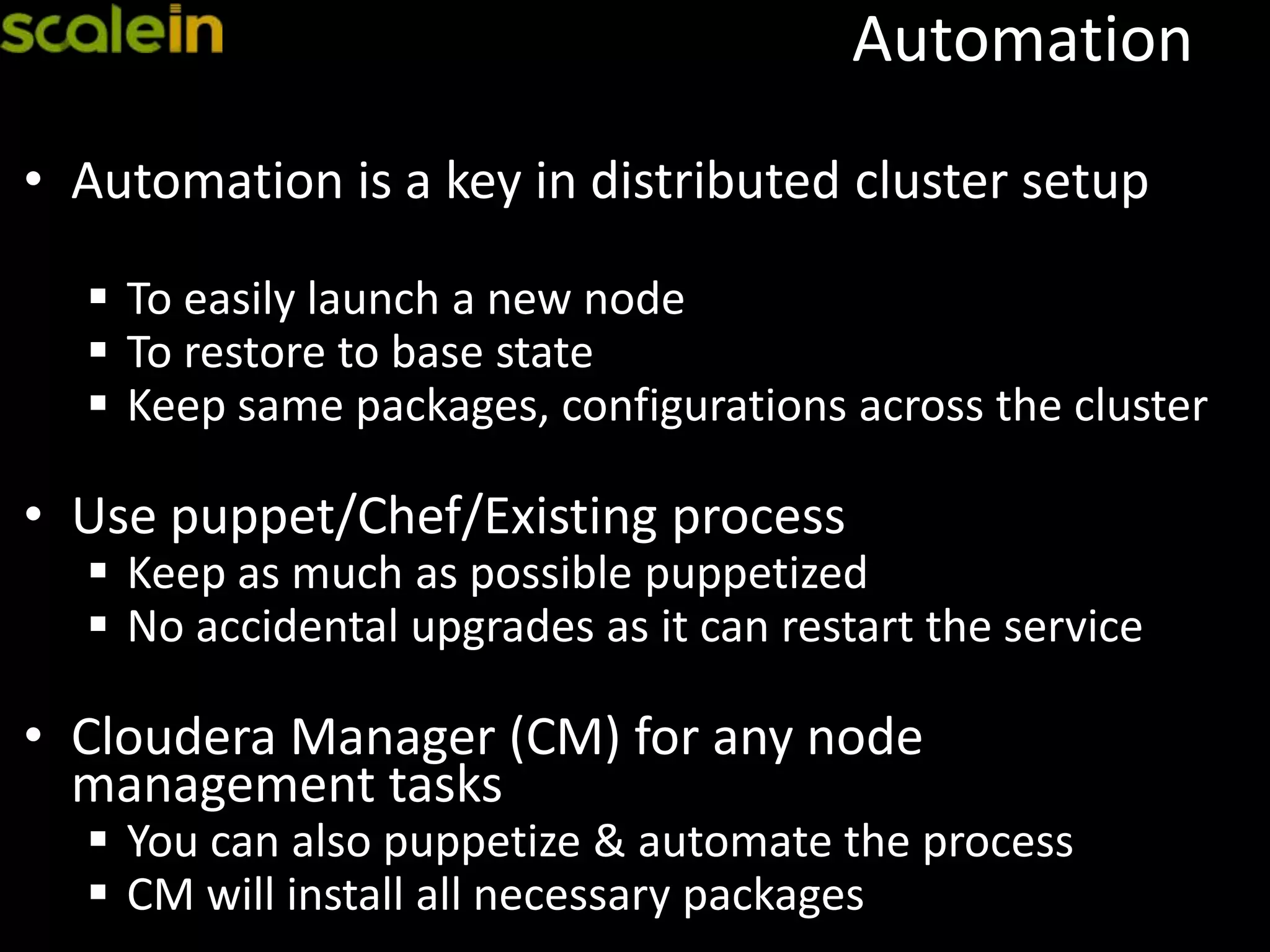 Automation
• Automation is a key in distributed cluster setup
 To easily launch a new node
 To restore to base state
 Keep same packages, configurations across the cluster
• Use puppet/Chef/Existing process
 Keep as much as possible puppetized
 No accidental upgrades as it can restart the service
• Cloudera Manager (CM) for any node
management tasks
 You can also puppetize & automate the process
 CM will install all necessary packages
 