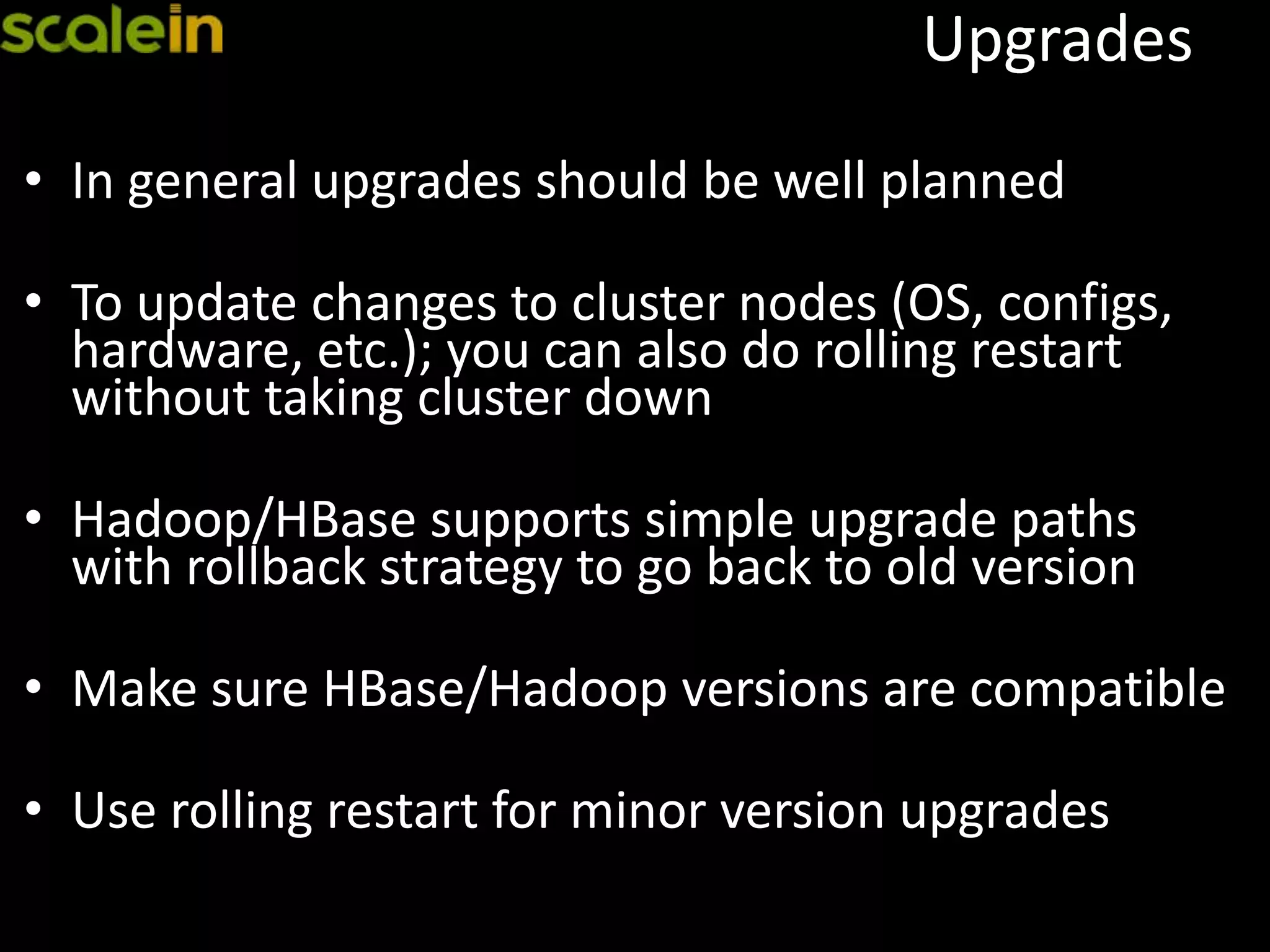 Upgrades
• In general upgrades should be well planned
• To update changes to cluster nodes (OS, configs,
hardware, etc.); you can also do rolling restart
without taking cluster down
• Hadoop/HBase supports simple upgrade paths
with rollback strategy to go back to old version
• Make sure HBase/Hadoop versions are compatible
• Use rolling restart for minor version upgrades
 