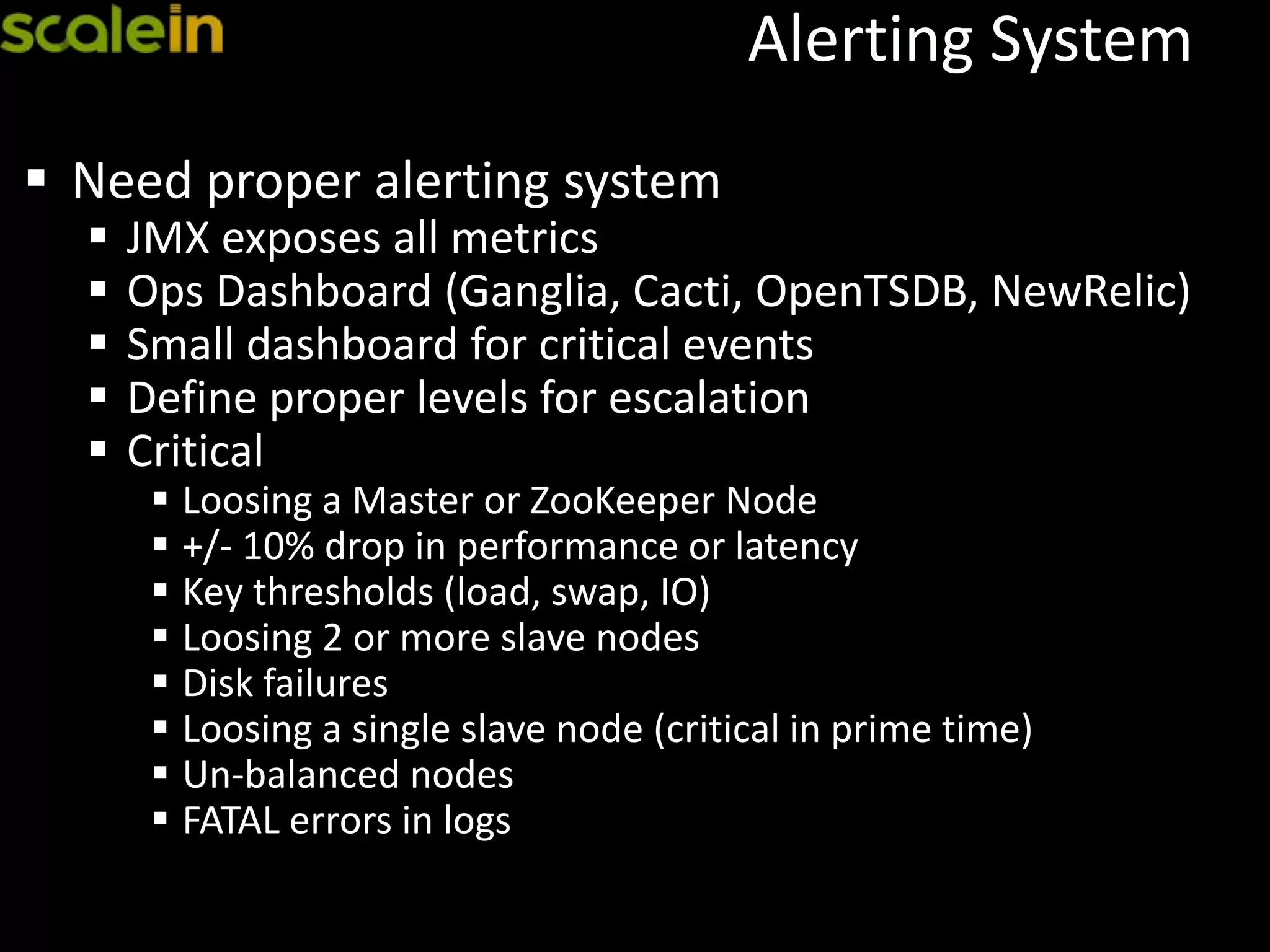 Alerting System
 Need proper alerting system
 JMX exposes all metrics
 Ops Dashboard (Ganglia, Cacti, OpenTSDB, NewRelic)
 Small dashboard for critical events
 Define proper levels for escalation
 Critical
 Loosing a Master or ZooKeeper Node
 +/- 10% drop in performance or latency
 Key thresholds (load, swap, IO)
 Loosing 2 or more slave nodes
 Disk failures
 Loosing a single slave node (critical in prime time)
 Un-balanced nodes
 FATAL errors in logs
 