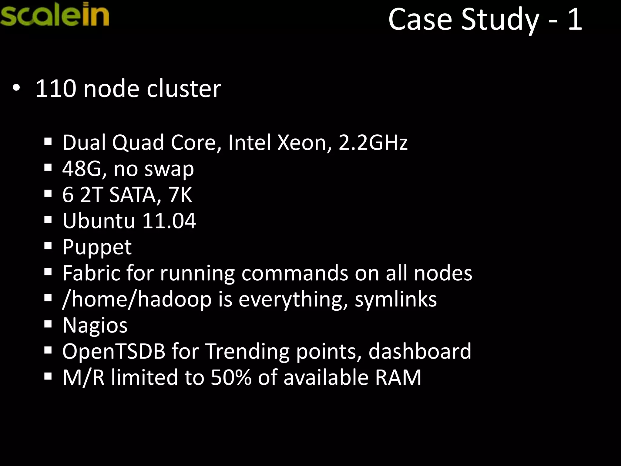 Case Study - 1
• 110 node cluster
 Dual Quad Core, Intel Xeon, 2.2GHz
 48G, no swap
 6 2T SATA, 7K
 Ubuntu 11.04
 Puppet
 Fabric for running commands on all nodes
 /home/hadoop is everything, symlinks
 Nagios
 OpenTSDB for Trending points, dashboard
 M/R limited to 50% of available RAM
 