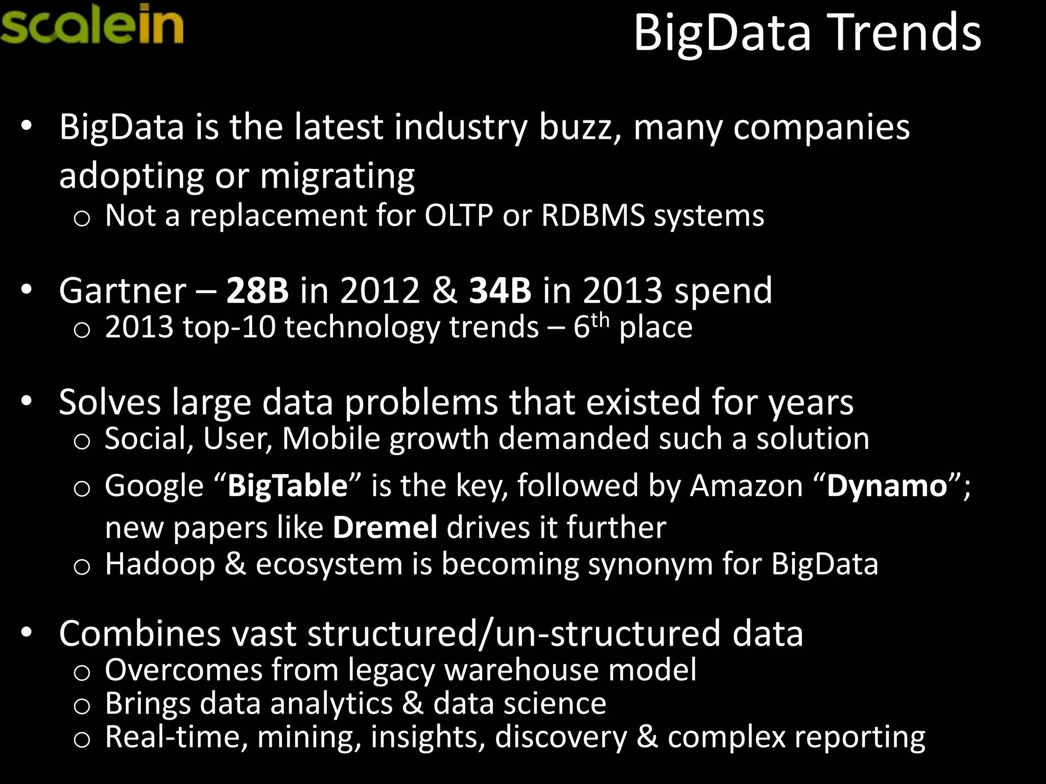 BigData Trends
• BigData is the latest industry buzz, many companies
adopting or migrating
o Not a replacement for OLTP or RDBMS systems
• Gartner – 28B in 2012 & 34B in 2013 spend
o 2013 top-10 technology trends – 6th place
• Solves large data problems that existed for years
o Social, User, Mobile growth demanded such a solution
o Google “BigTable” is the key, followed by Amazon “Dynamo”;
new papers like Dremel drives it further
o Hadoop & ecosystem is becoming synonym for BigData
• Combines vast structured/un-structured data
o Overcomes from legacy warehouse model
o Brings data analytics & data science
o Real-time, mining, insights, discovery & complex reporting
 