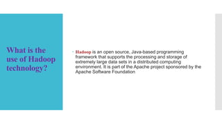 What is the
use of Hadoop
technology?
 Hadoop is an open source, Java-based programming
framework that supports the processing and storage of
extremely large data sets in a distributed computing
environment. It is part of the Apache project sponsored by the
Apache Software Foundation
 