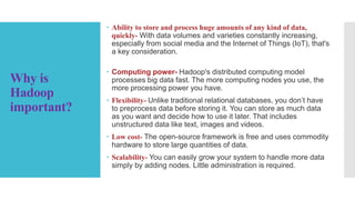 Why is
Hadoop
important?
 Ability to store and process huge amounts of any kind of data,
quickly- With data volumes and varieties constantly increasing,
especially from social media and the Internet of Things (IoT), that's
a key consideration.
 Computing power- Hadoop's distributed computing model
processes big data fast. The more computing nodes you use, the
more processing power you have.
 Flexibility- Unlike traditional relational databases, you don’t have
to preprocess data before storing it. You can store as much data
as you want and decide how to use it later. That includes
unstructured data like text, images and videos.
 Low cost- The open-source framework is free and uses commodity
hardware to store large quantities of data.
 Scalability- You can easily grow your system to handle more data
simply by adding nodes. Little administration is required.
 