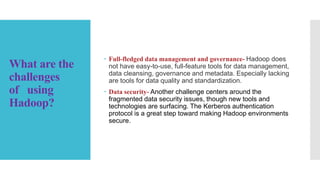 What are the
challenges
of using
Hadoop?
 Full-fledged data management and governance- Hadoop does
not have easy-to-use, full-feature tools for data management,
data cleansing, governance and metadata. Especially lacking
are tools for data quality and standardization.
 Data security- Another challenge centers around the
fragmented data security issues, though new tools and
technologies are surfacing. The Kerberos authentication
protocol is a great step toward making Hadoop environments
secure.
 