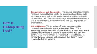 How Is
Hadoop Being
Used?
 Low-cost storage and data archive- The modest cost of commodity
hardware makes Hadoop useful for storing and combining data
such as transactional, social media, sensor, machine, scientific,
click streams, etc. The low-cost storage lets you keep information
that is not deemed currently critical but that you might want to
analyze later.
 IoT and Hadoop- Things in the IoT need to know what to
communicate and when to act. At the core of the IoT is a
streaming, always on torrent of data. Hadoop is often used as the
data store for millions or billions of transactions. You can then
continuously improve these instructions, because Hadoop is
constantly being updated with new data that doesn’t match
previously defined patterns.
 