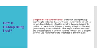 How Is
Hadoop Being
Used?
 Complement your data warehouse- We're now seeing Hadoop
beginning to sit beside data warehouse environments, as well as
certain data sets being offloaded from the data warehouse into
Hadoop or new types of data going directly to Hadoop. The end
goal for every organization is to have a right platform for storing
and processing data of different schema, formats, etc. to support
different use cases that can be integrated at different levels.
 
