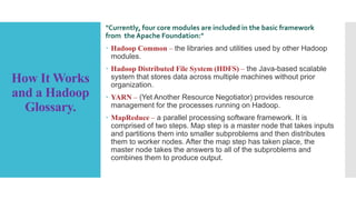 How It Works
and a Hadoop
Glossary.
"Currently, four core modules are included in the basic framework
from the Apache Foundation:"
 Hadoop Common – the libraries and utilities used by other Hadoop
modules.
 Hadoop Distributed File System (HDFS) – the Java-based scalable
system that stores data across multiple machines without prior
organization.
 YARN – (Yet Another Resource Negotiator) provides resource
management for the processes running on Hadoop.
 MapReduce – a parallel processing software framework. It is
comprised of two steps. Map step is a master node that takes inputs
and partitions them into smaller subproblems and then distributes
them to worker nodes. After the map step has taken place, the
master node takes the answers to all of the subproblems and
combines them to produce output.
 