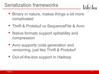 Serialization frameworks
   •    Binary in nature, makes things a bit more
        complicated
   •    Thrift & Protobuf vs SequenceFile & Avro
   •    Native formats support splitability and
        compression
   •    Avro supports code generation and
        versioning, just like Thrift & Protobuf
   •    Out-of-the-box support in Hadoop


1/14/2013                                           11
 