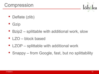 Compression

   •    Deflate (zlib)
   •    Gzip
   •    Bzip2 – splittable with additional work, slow
   •    LZO – block based
   •    LZOP – splittable with additional work
   •    Snappy – from Google, fast, but no splittability



1/14/2013                                               12
 