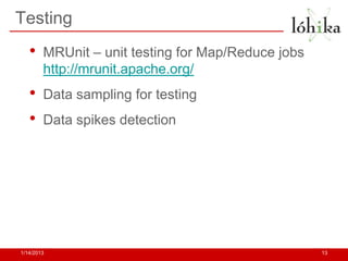 Testing
   •    MRUnit – unit testing for Map/Reduce jobs
        http://mrunit.apache.org/
   •    Data sampling for testing
   •    Data spikes detection




1/14/2013                                           13
 