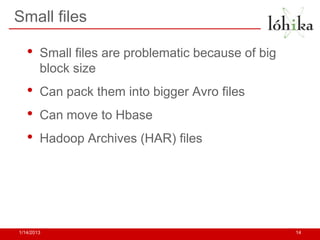 Small files

   •    Small files are problematic because of big
        block size
   •    Can pack them into bigger Avro files
   •    Can move to Hbase
   •    Hadoop Archives (HAR) files




1/14/2013                                            14
 