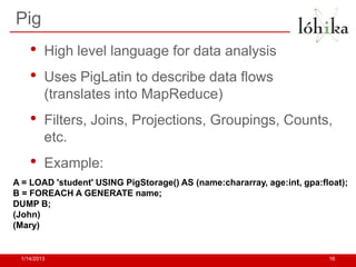 Pig
    •    High level language for data analysis
    •    Uses PigLatin to describe data flows
         (translates into MapReduce)
    •    Filters, Joins, Projections, Groupings, Counts,
         etc.
    •    Example:
A = LOAD 'student' USING PigStorage() AS (name:chararray, age:int, gpa:float);
B = FOREACH A GENERATE name;
DUMP B;
(John)
(Mary)


 1/14/2013                                                               16
 