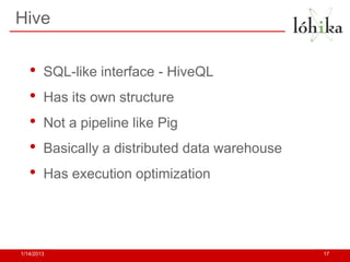 Hive


   •    SQL-like interface - HiveQL
   •    Has its own structure
   •    Not a pipeline like Pig
   •    Basically a distributed data warehouse
   •    Has execution optimization




1/14/2013                                        17
 
