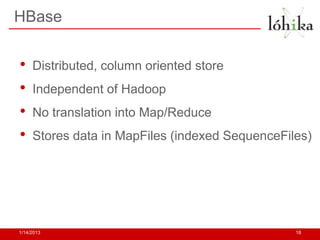 HBase


•    Distributed, column oriented store
•    Independent of Hadoop
•    No translation into Map/Reduce
•    Stores data in MapFiles (indexed SequenceFiles)




1/14/2013                                        18
 