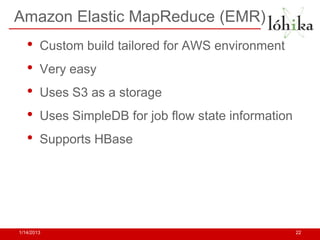 Amazon Elastic MapReduce (EMR)
   •    Custom build tailored for AWS environment
   •    Very easy
   •    Uses S3 as a storage
   •    Uses SimpleDB for job flow state information
   •    Supports HBase




1/14/2013                                              22
 