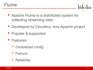 Flume

   •    Apache Flume is a distributed system for
        collecting streaming data.
   •    Developed by Cloudera, now Apache project
   •    Popular & supported
   •    Features:
            •   Centralized config
            •   Failover
            •   Reliability

1/14/2013                                           5
 