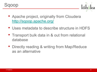 Sqoop

   •    Apache project, originally from Cloudera
        http://sqoop.apache.org/
   •    Uses metadata to describe structure in HDFS
   •    Transport bulk data in & out from relational
        database
   •    Directly reading & writing from Map/Reduce
        as an alternative



1/14/2013                                              8
 