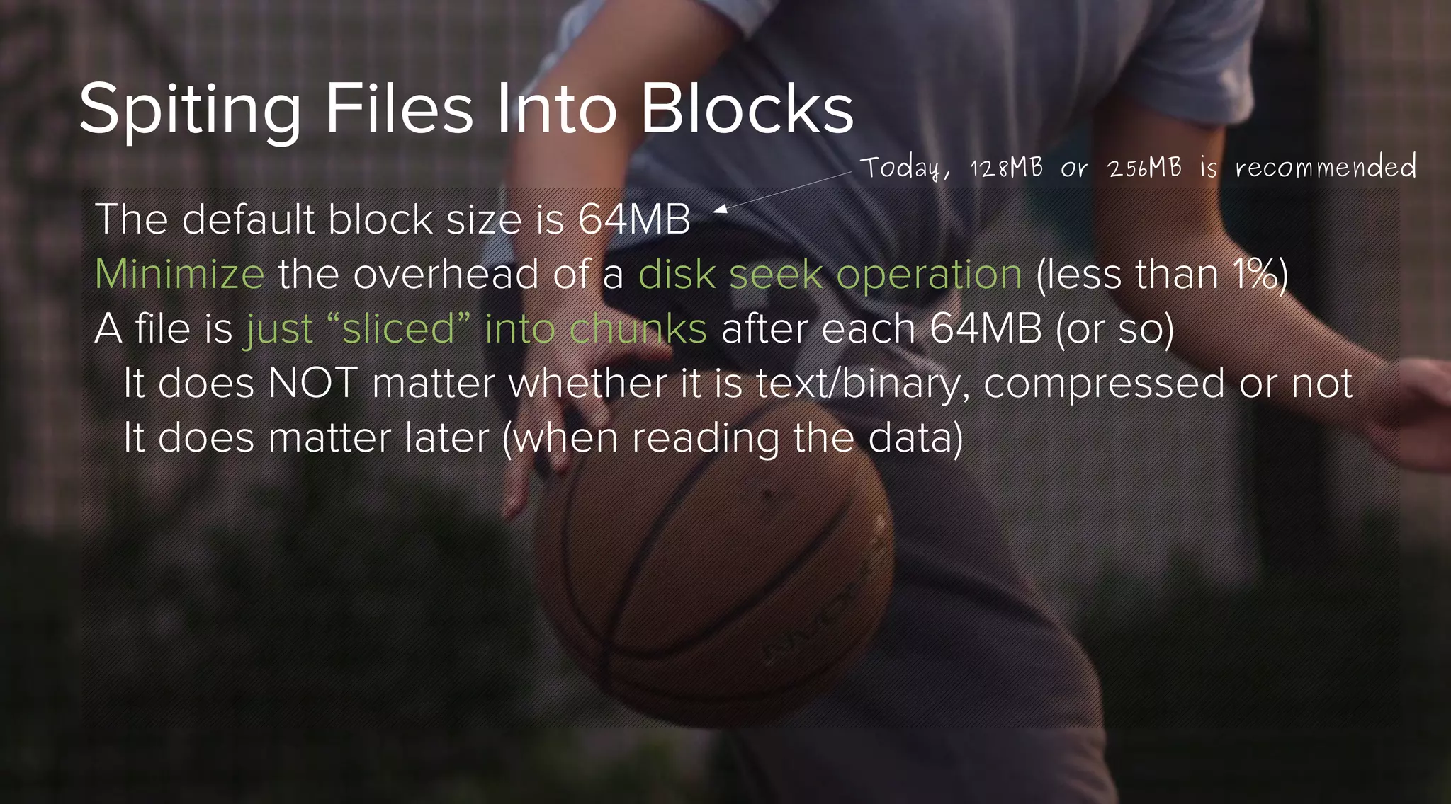 Spiting Files Into Blocks

Today, 128MB or 256MB is recommended

The default block size is 64MB
Minimize the overhead of a disk seek operation (less than 1%)
A file is just “sliced” into chunks after each 64MB (or so)
It does NOT matter whether it is text/binary, compressed or not
It does matter later (when reading the data)

 