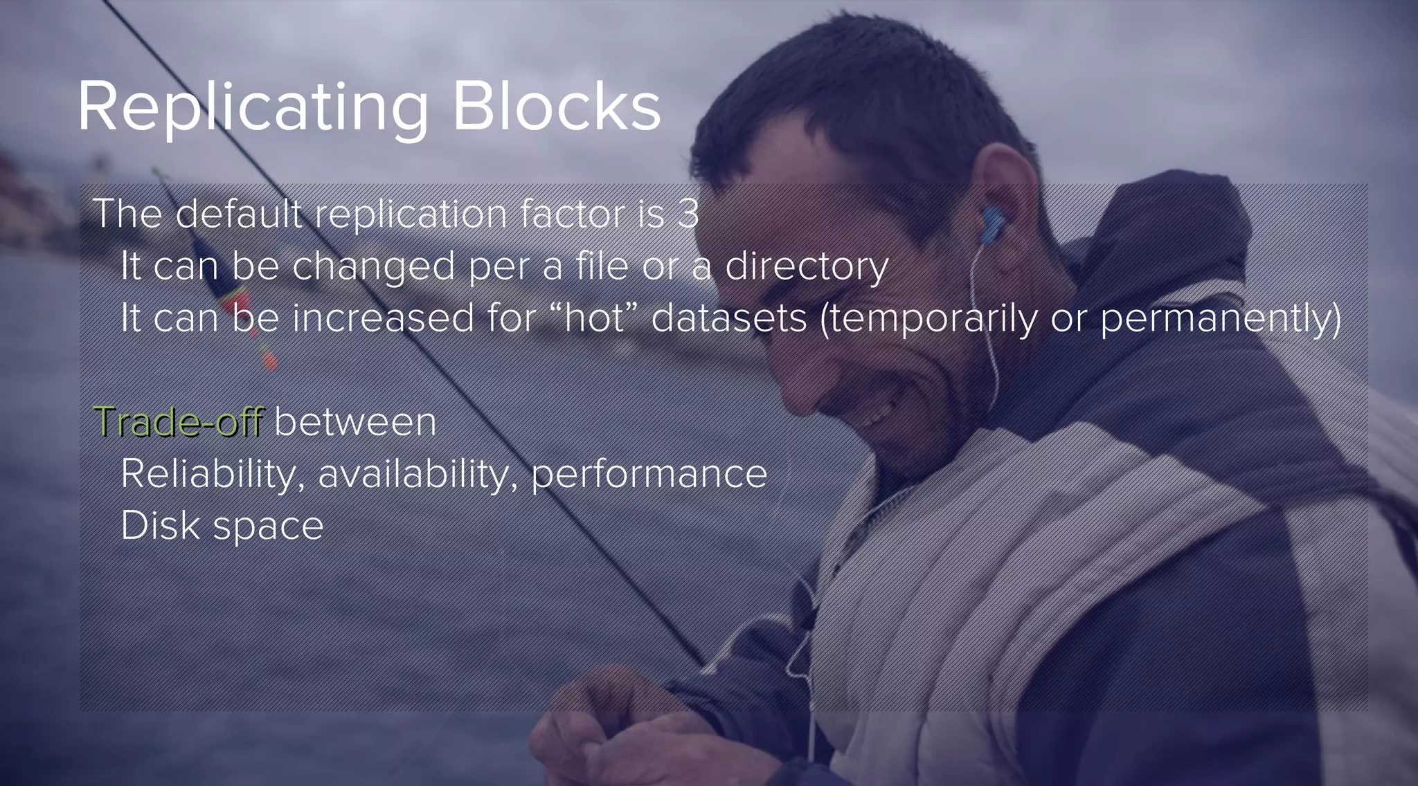 Replicating Blocks
The default replication factor is 3
It can be changed per a file or a directory
It can be increased for “hot” datasets (temporarily or permanently)
Trade-off between
Reliability, availability, performance
Disk space

 