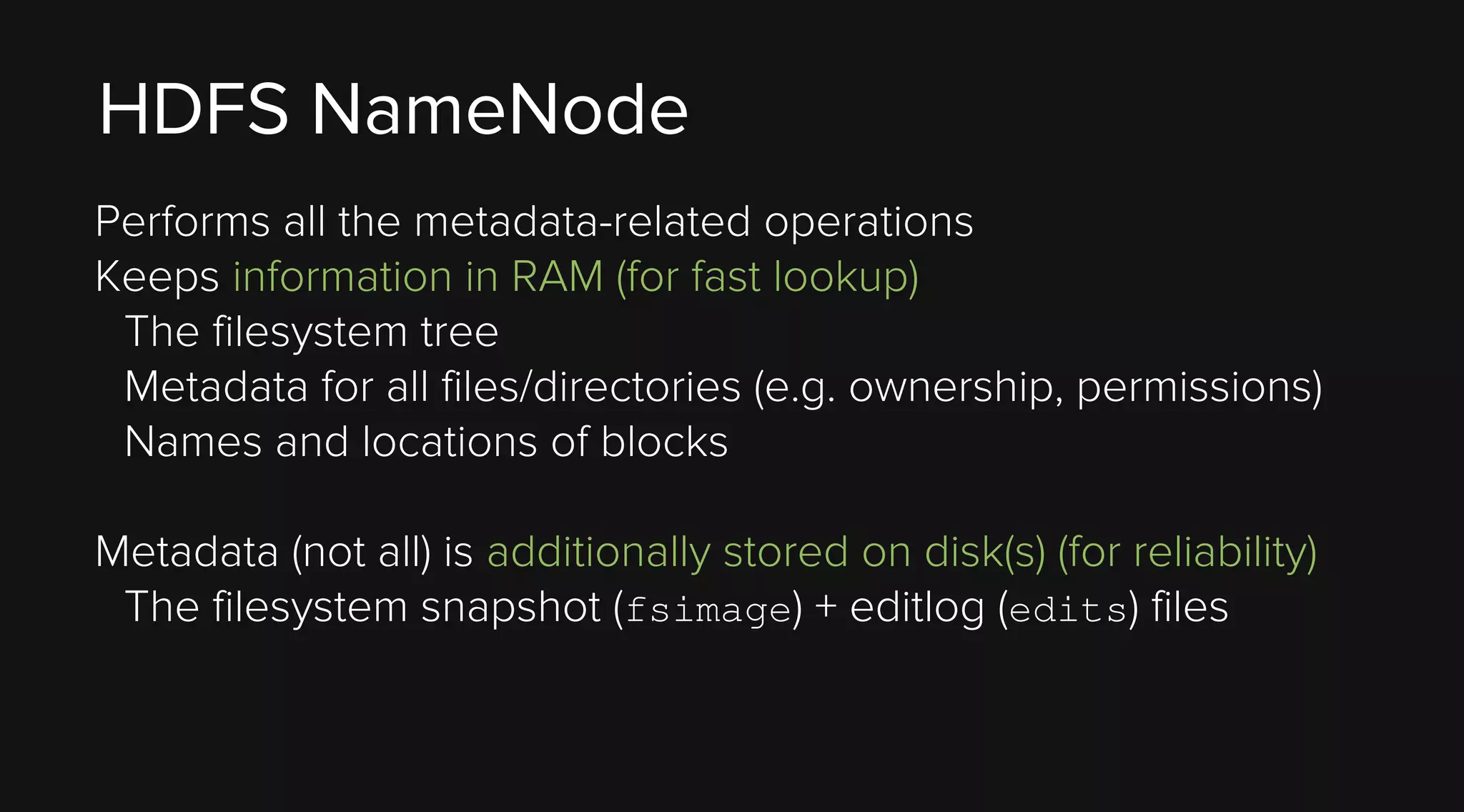 HDFS NameNode
Performs all the metadata-related operations
Keeps information in RAM (for fast lookup)
The filesystem tree
Metadata for all files/directories (e.g. ownership, permissions)
Names and locations of blocks
Metadata (not all) is additionally stored on disk(s) (for reliability)
The filesystem snapshot (fsimage) + editlog (edits) files

 
