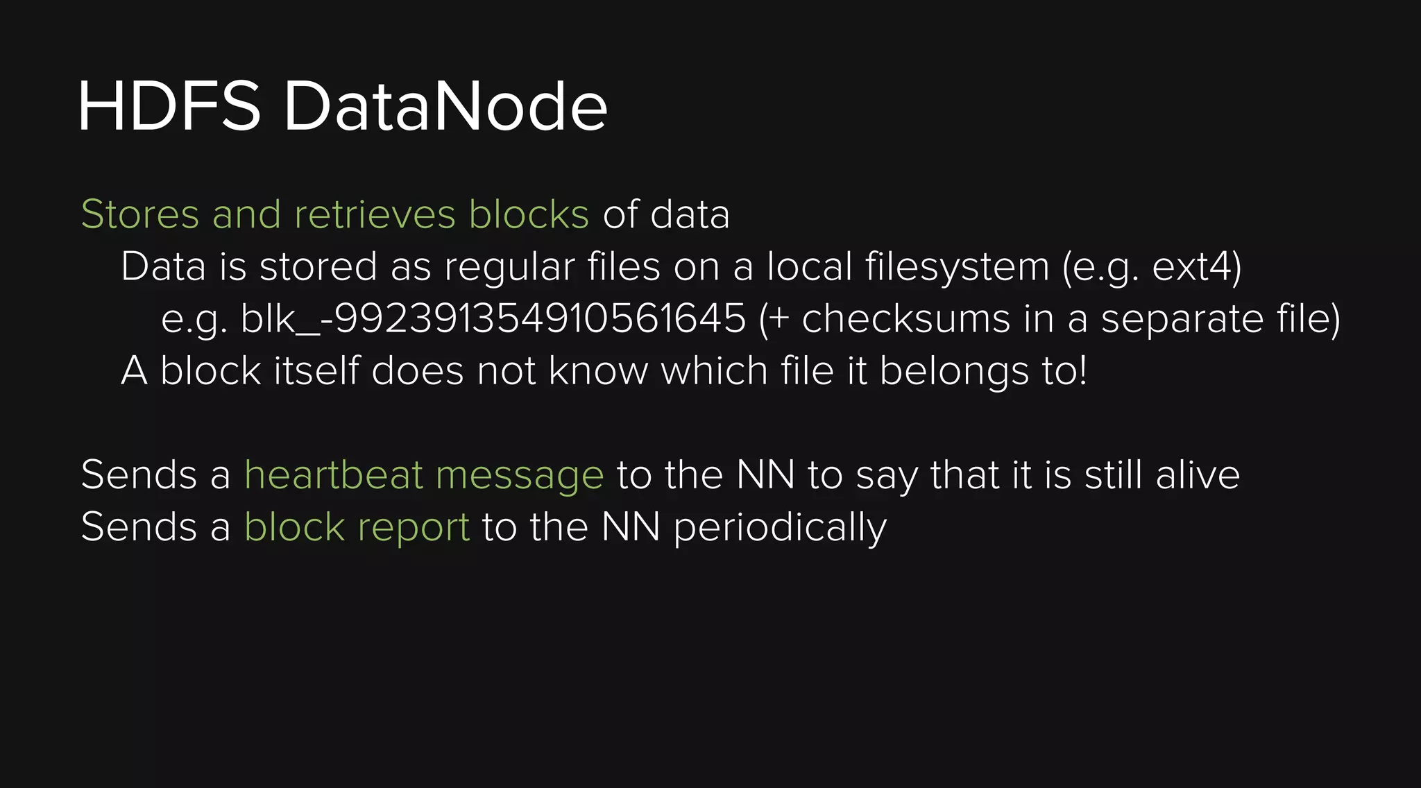 HDFS DataNode
Stores and retrieves blocks of data
Data is stored as regular files on a local filesystem (e.g. ext4)
e.g. blk_-992391354910561645 (+ checksums in a separate file)
A block itself does not know which file it belongs to!
Sends a heartbeat message to the NN to say that it is still alive
Sends a block report to the NN periodically

 