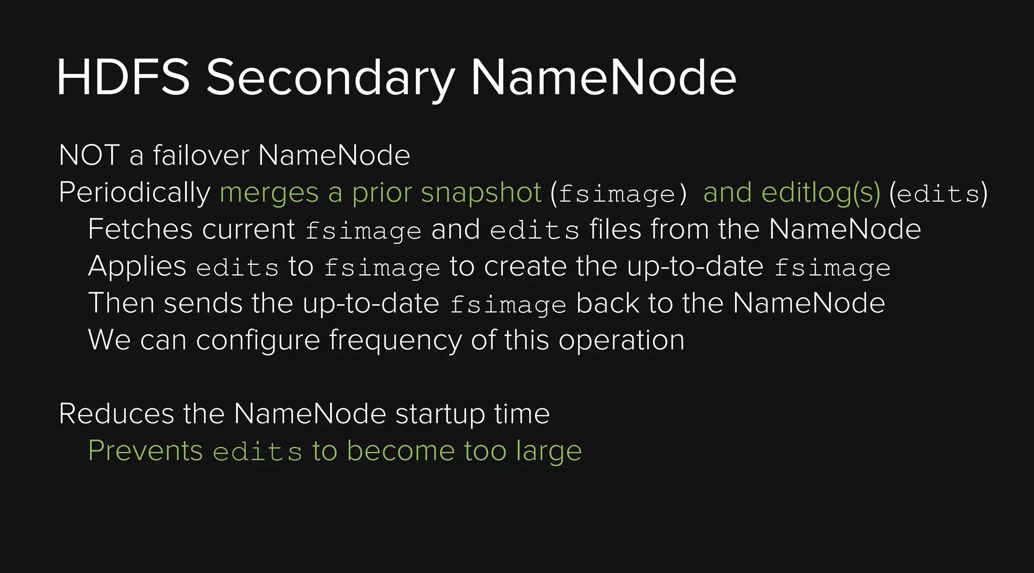 HDFS Secondary NameNode
NOT a failover NameNode
Periodically merges a prior snapshot (fsimage) and editlog(s) (edits)
Fetches current fsimage and edits files from the NameNode
Applies edits to fsimage to create the up-to-date fsimage
Then sends the up-to-date fsimage back to the NameNode
We can configure frequency of this operation
Reduces the NameNode startup time
Prevents edits to become too large

 