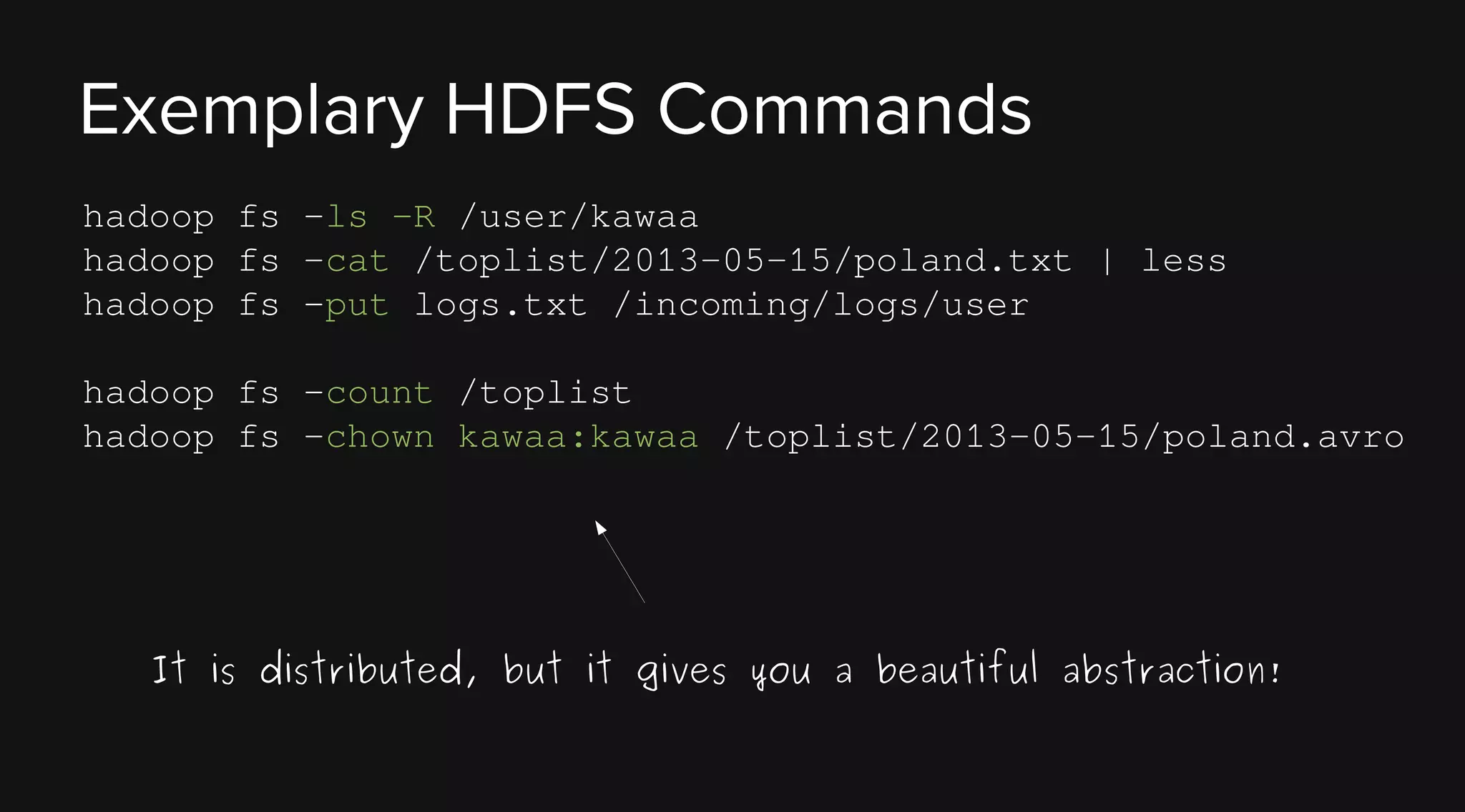 Exemplary HDFS Commands
hadoop fs -ls -R /user/kawaa
hadoop fs -cat /toplist/2013-05-15/poland.txt | less
hadoop fs -put logs.txt /incoming/logs/user
hadoop fs -count /toplist
hadoop fs -chown kawaa:kawaa /toplist/2013-05-15/poland.avro

It is distributed, but it gives you a beautiful abstraction!

 