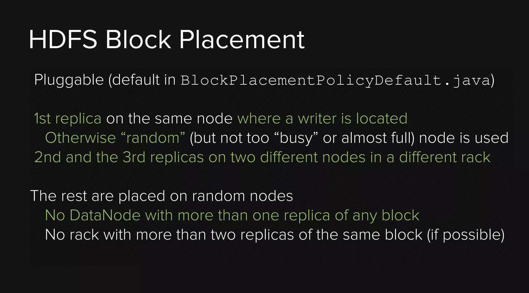 HDFS Block Placement
Pluggable (default in BlockPlacementPolicyDefault.java)
1st replica on the same node where a writer is located
Otherwise “random” (but not too “busy” or almost full) node is used
2nd and the 3rd replicas on two different nodes in a different rack
The rest are placed on random nodes
No DataNode with more than one replica of any block
No rack with more than two replicas of the same block (if possible)

 