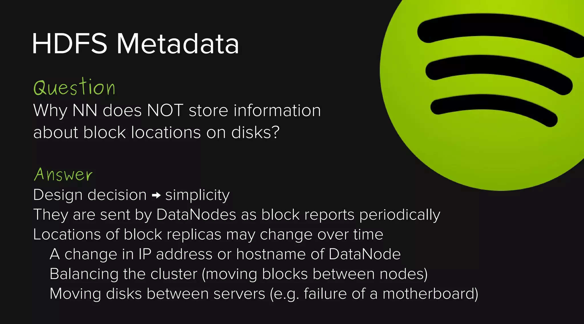 HDFS Metadata
Question
Why NN does NOT store information
about block locations on disks?
Answer
Design decision → simplicity
They are sent by DataNodes as block reports periodically
Locations of block replicas may change over time
A change in IP address or hostname of DataNode
Balancing the cluster (moving blocks between nodes)
Moving disks between servers (e.g. failure of a motherboard)

 