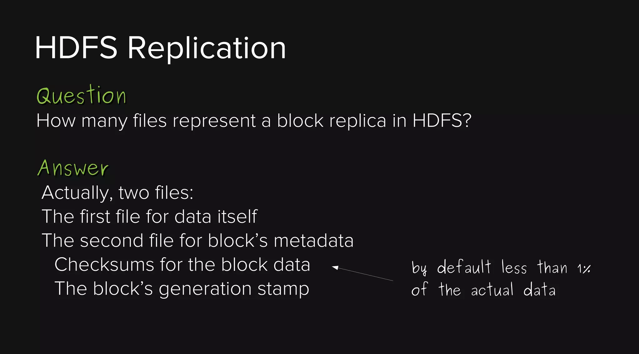 HDFS Replication
Question
How many files represent a block replica in HDFS?
Answer
Actually, two files:
The first file for data itself
The second file for block’s metadata
Checksums for the block data
The block’s generation stamp

by default less than 1%
of the actual data

 