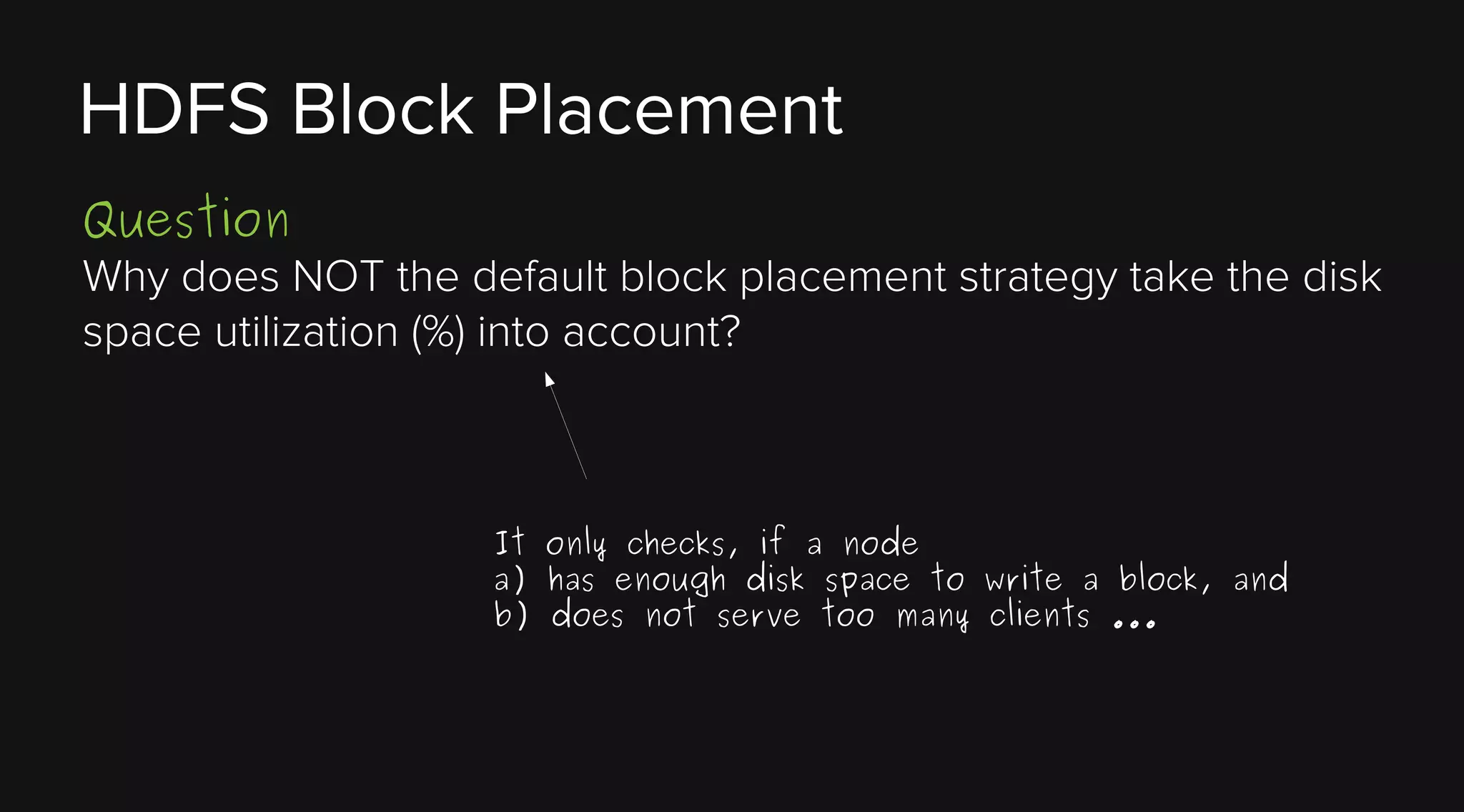 HDFS Block Placement
Question
Why does NOT the default block placement strategy take the disk
space utilization (%) into account?

It only checks, if a node
a) has enough disk space to write a block, and
b) does not serve too many clients ...

 