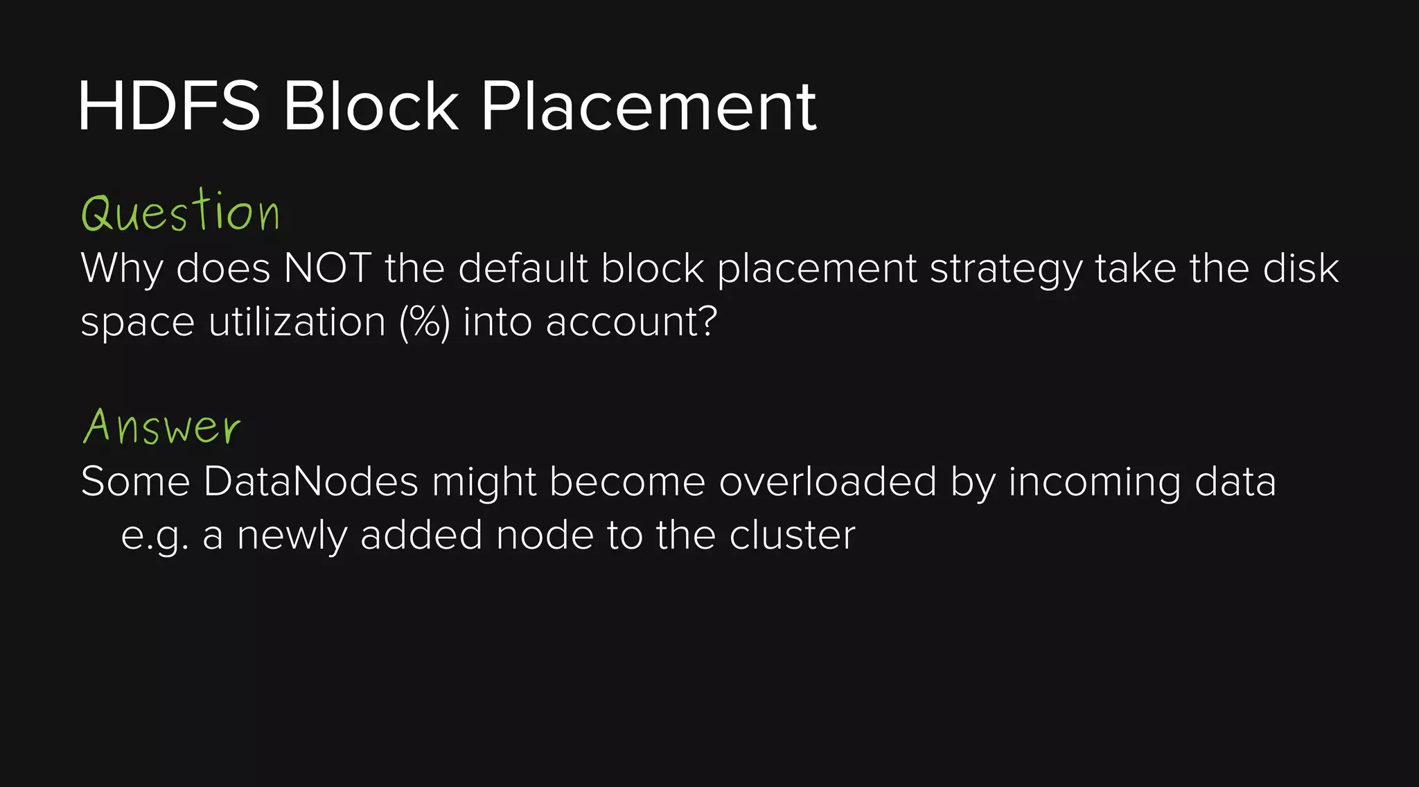 HDFS Block Placement
Question
Why does NOT the default block placement strategy take the disk
space utilization (%) into account?
Answer
Some DataNodes might become overloaded by incoming data
e.g. a newly added node to the cluster

 