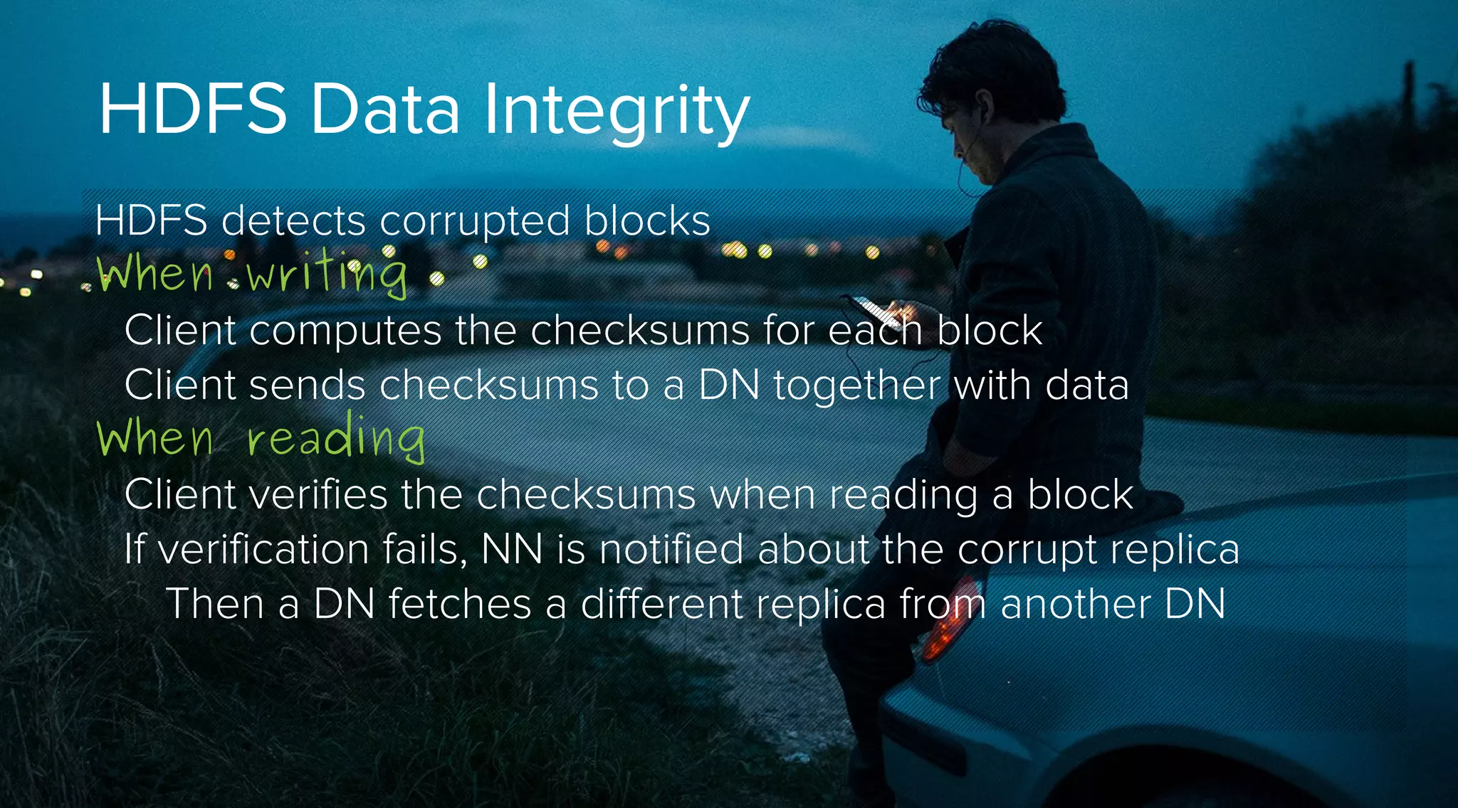 HDFS Data Integrity
HDFS detects corrupted blocks
When writing
Client computes the checksums for each block
Client sends checksums to a DN together with data
When reading
Client verifies the checksums when reading a block
If verification fails, NN is notified about the corrupt replica
Then a DN fetches a different replica from another DN

 