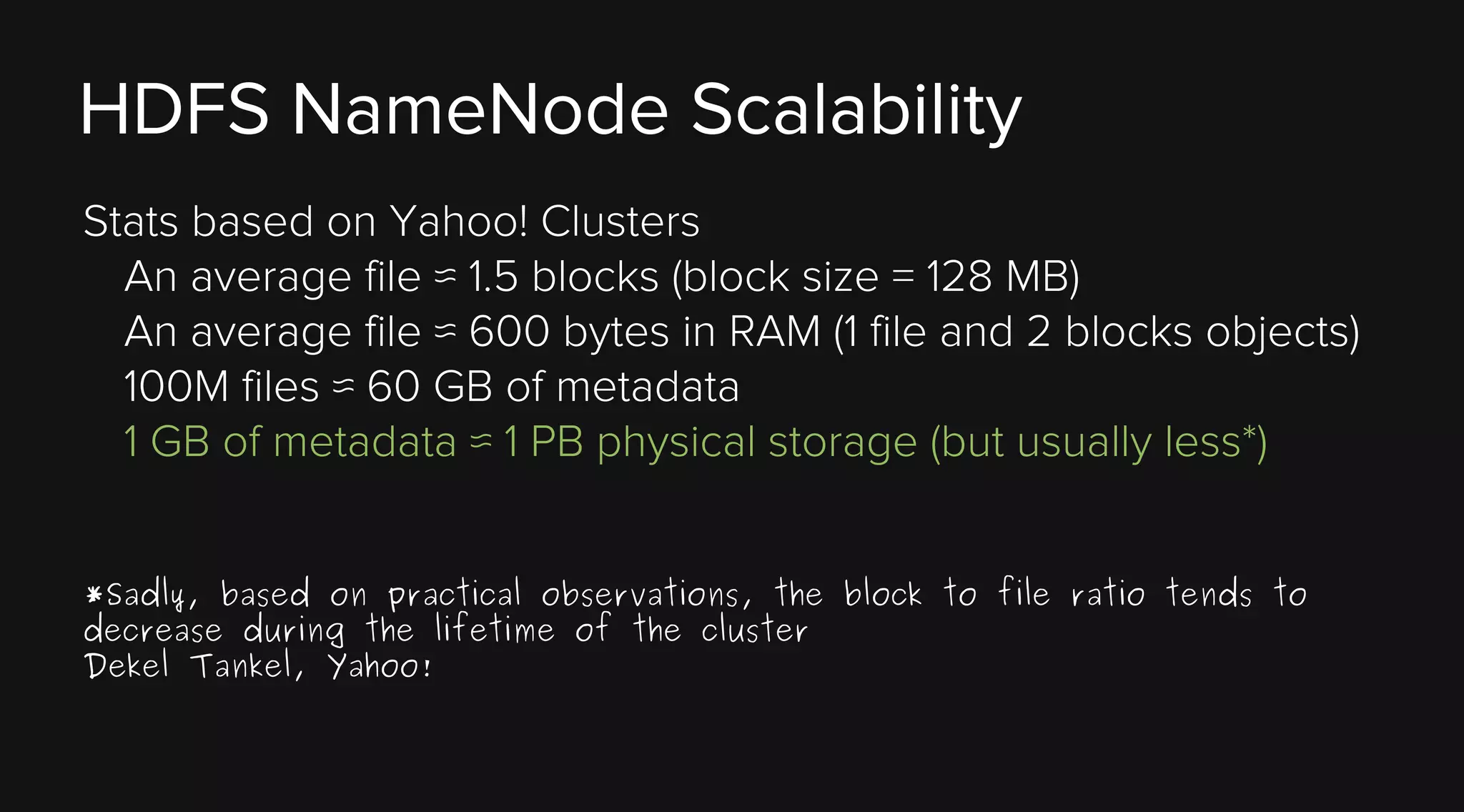 HDFS NameNode Scalability
Stats based on Yahoo! Clusters
An average file ≈ 1.5 blocks (block size = 128 MB)
An average file ≈ 600 bytes in RAM (1 file and 2 blocks objects)
100M files ≈ 60 GB of metadata
1 GB of metadata ≈ 1 PB physical storage (but usually less*)
*Sadly, based on practical observations, the block to file ratio tends to
decrease during the lifetime of the cluster
Dekel Tankel, Yahoo!

 