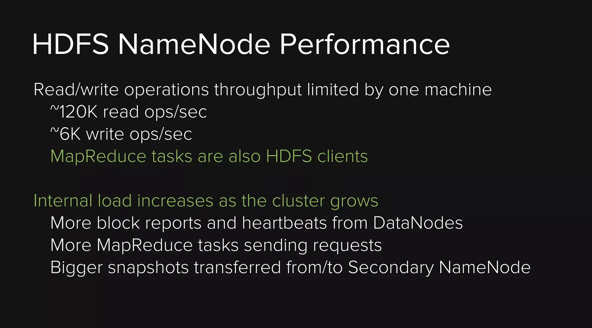 HDFS NameNode Performance
Read/write operations throughput limited by one machine
~120K read ops/sec
~6K write ops/sec
MapReduce tasks are also HDFS clients
Internal load increases as the cluster grows
More block reports and heartbeats from DataNodes
More MapReduce tasks sending requests
Bigger snapshots transferred from/to Secondary NameNode

 
