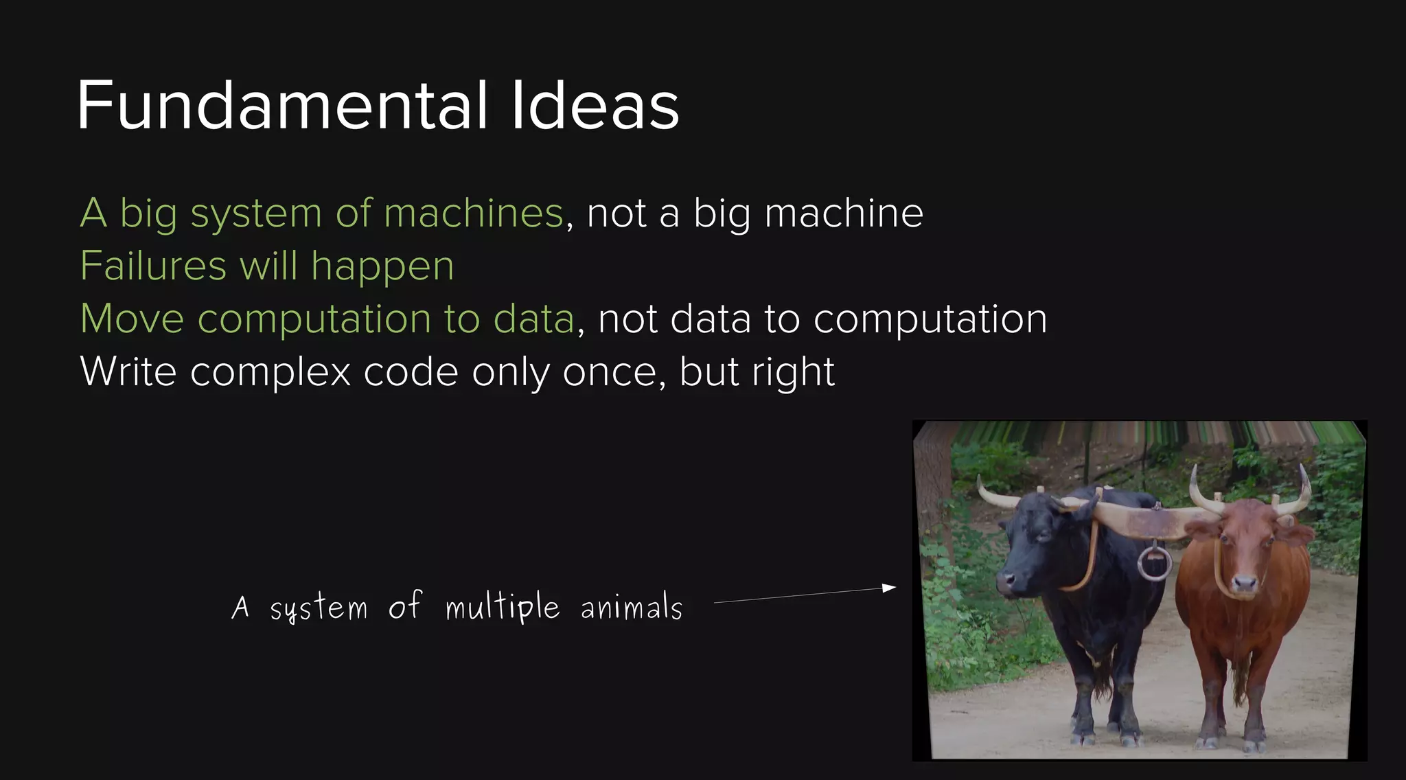 Fundamental Ideas
A big system of machines, not a big machine
Failures will happen
Move computation to data, not data to computation
Write complex code only once, but right

A system of multiple animals

 