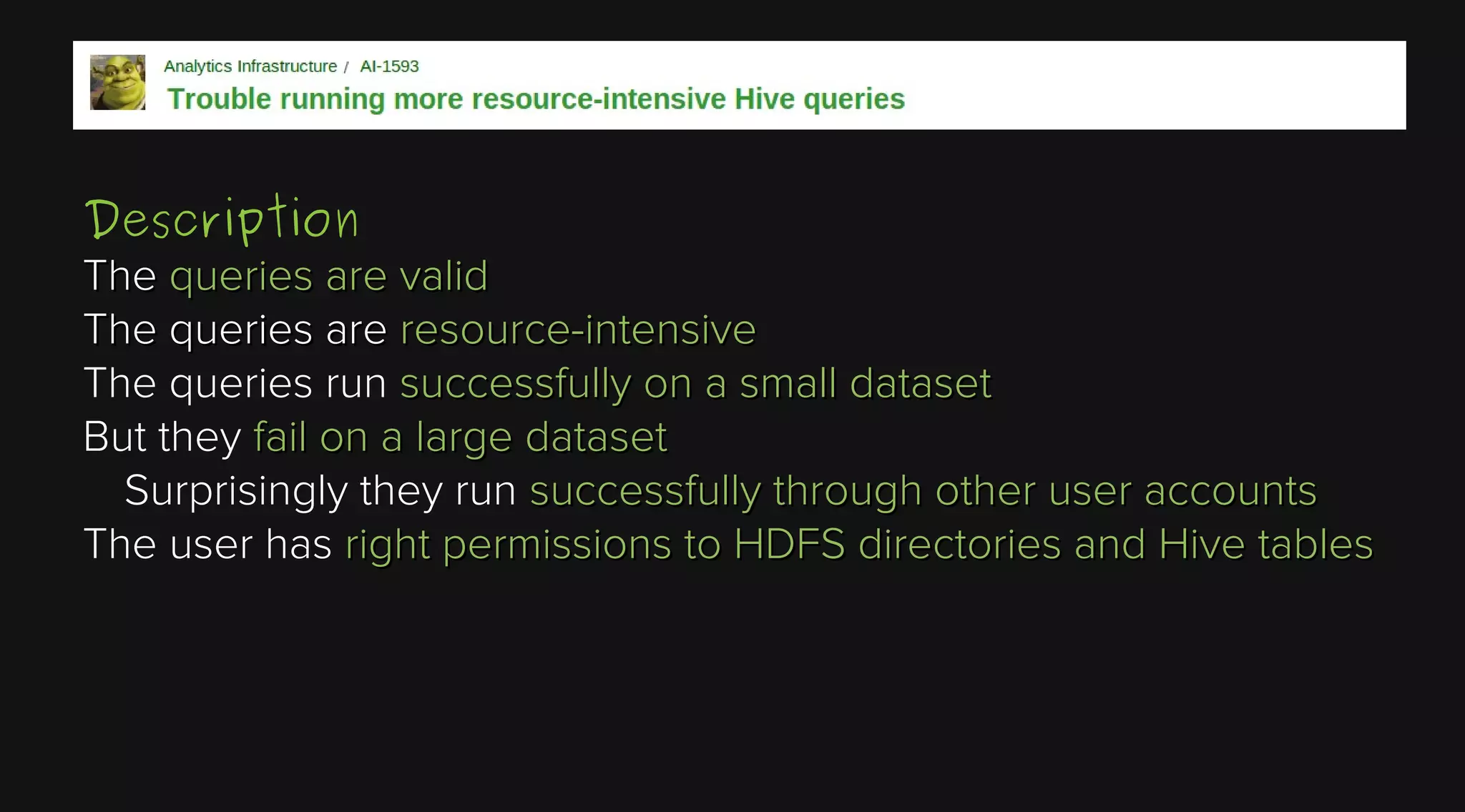 Description
The queries are valid
The queries are resource-intensive
The queries run successfully on a small dataset
But they fail on a large dataset
Surprisingly they run successfully through other user accounts
The user has right permissions to HDFS directories and Hive tables

 