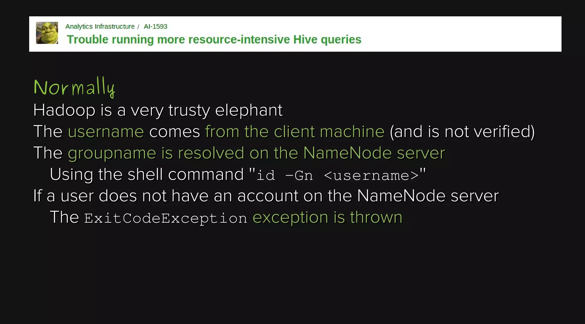 Normally
Hadoop is a very trusty elephant
The username comes from the client machine (and is not verified)
The groupname is resolved on the NameNode server
Using the shell command ''id -Gn <username>''
If a user does not have an account on the NameNode server
The ExitCodeException exception is thrown

 