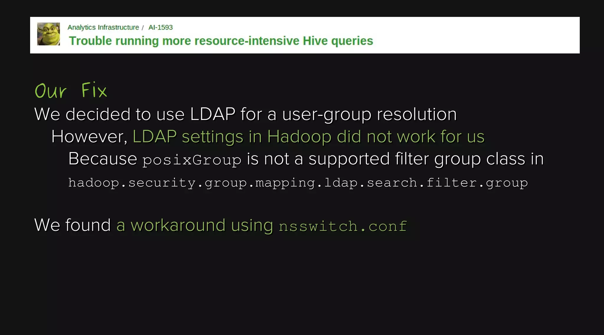Our Fix
We decided to use LDAP for a user-group resolution
However, LDAP settings in Hadoop did not work for us
Because posixGroup is not a supported filter group class in
hadoop.security.group.mapping.ldap.search.filter.group

We found a workaround using nsswitch.conf

 