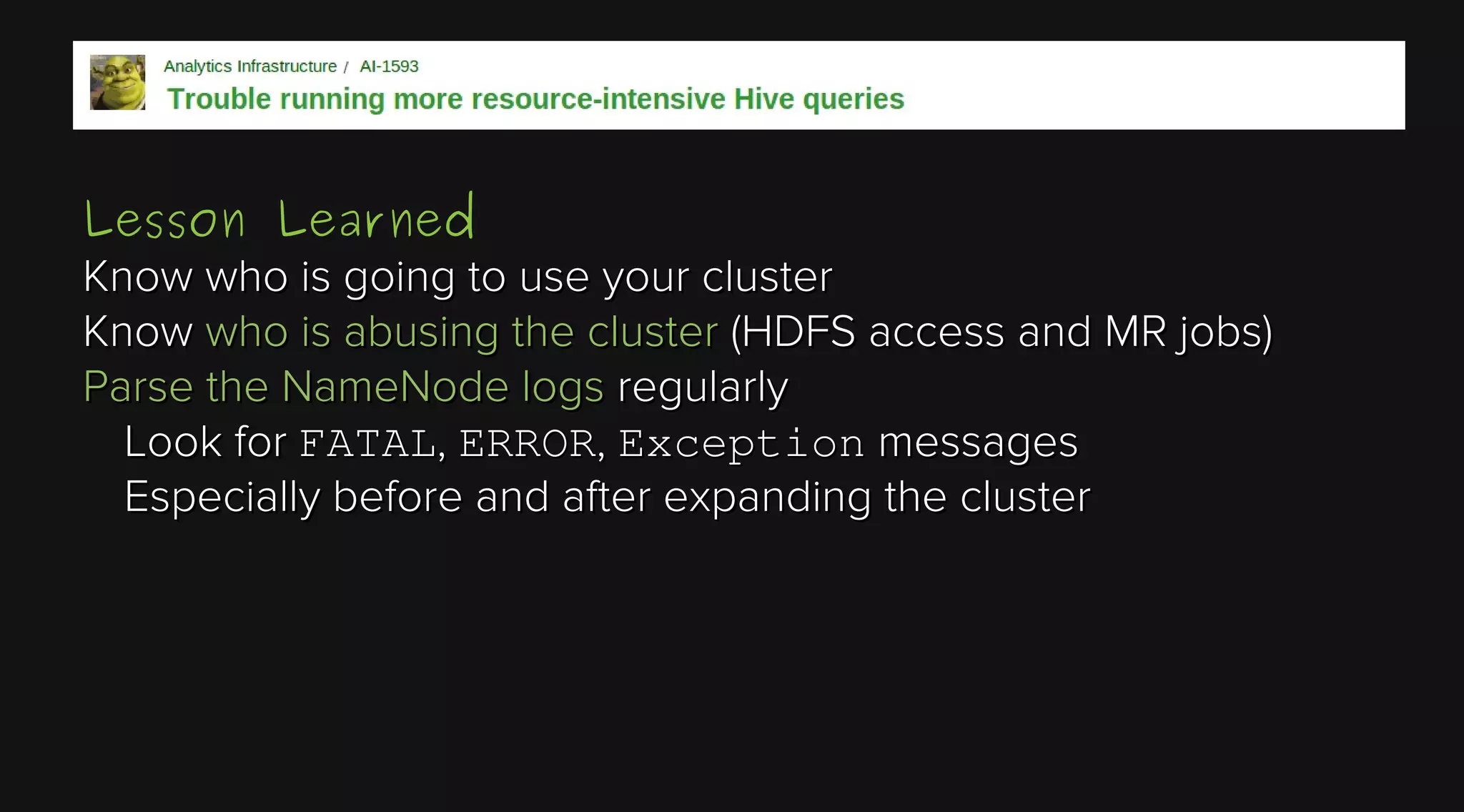 Lesson Learned
Know who is going to use your cluster
Know who is abusing the cluster (HDFS access and MR jobs)
Parse the NameNode logs regularly
Look for FATAL, ERROR, Exception messages
Especially before and after expanding the cluster

 